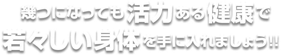 幾つになっても活力ある健康で若々しい身体を手に入れましょう!!