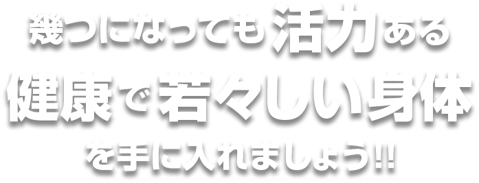 幾つになっても活力ある健康で若々しい身体を手に入れましょう!!