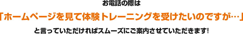 お電話の際は「ホームページを見て体験トレーニングを受けたいのですが…」と言っていただければスムーズにご案内させていただきます!