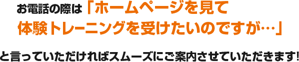 お電話の際は「ホームページを見て体験トレーニングを受けたいのですが…」と言っていただければスムーズにご案内させていただきます!